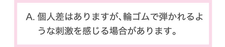 個人差は​ありますが、​輪ゴムで​弾かれるような​刺激を​感じる​場合が​あります。​