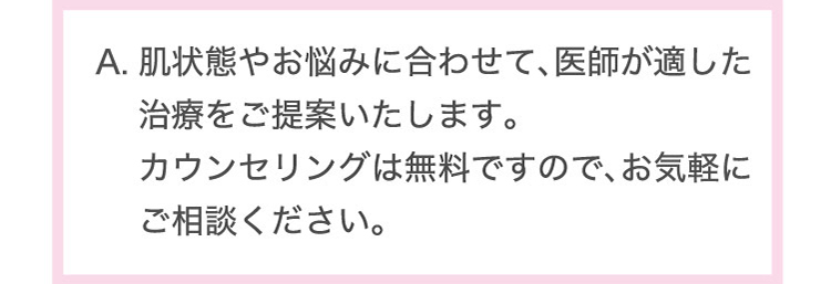 肌状態や​お悩みに​合わせて、​医師が​適した​治療を​ご提案いたします。​カウンセリングは​無料ですので、​お気軽に​ご相談ください。​