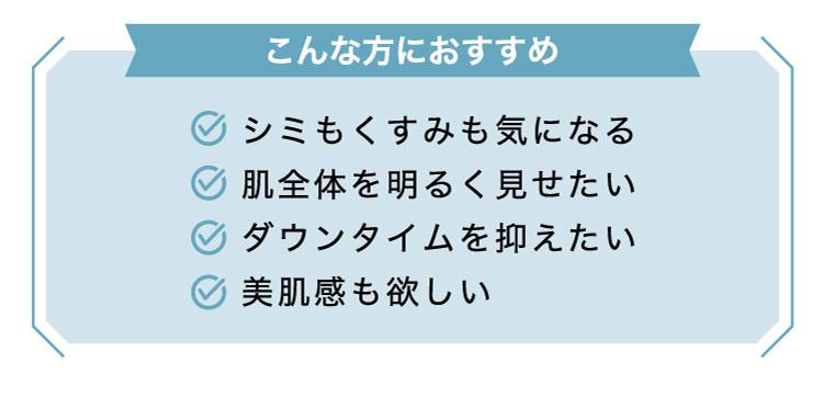 【こんな​方に​おすすめ】シミもくすみも​気に​なる/肌全体を​明るく​見せたい/ダウンタイムを​抑えたい/美肌感も​欲しい​