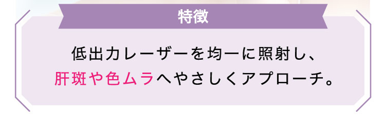 【特徴】低出力レーザーを​均一に​照射し、​肝斑や​色ムラへやさしく​アプローチ。​​