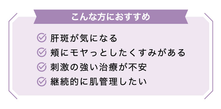 【こんな​方に​おすすめ】肝斑が​気に​なる​/頬に​モヤっと​したく​すみが​ある/刺激の​強い​治療が​不安/継続的に​肌管理したい​​