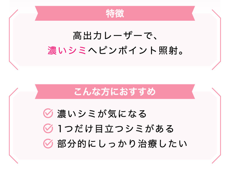 【特徴】高出力レーザーで、​濃い​シミへ​ピンポイント照射。【こんな​方に​おすすめ】​​​濃い​シミが​気に​なる/1つだけ目立つシミがある/部​分的に​しっかり​治療したい​