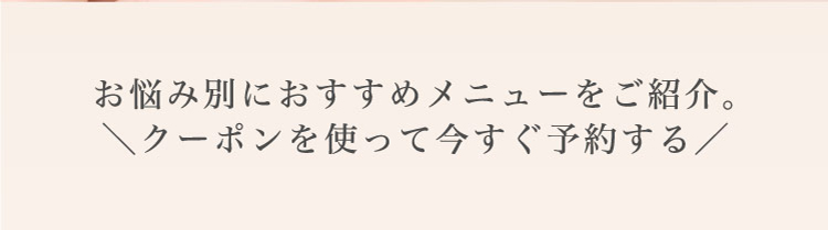 お悩み別に​おすすめメニューを​ご紹介。​＼クーポンを​使って​今すぐ​予約する​／​