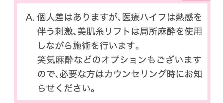 個人差はありますが、医療ハイフは熱感を伴う刺激、美肌糸リフトは局所麻酔を使用しながら施術を行います。笑気麻酔などのオプションもございますので、必要な方はカウンセリング時にお知らせください。