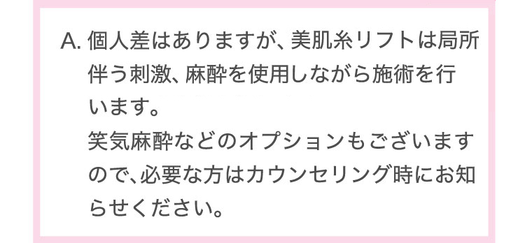 個人差はありますが、医療ハイフは熱感を伴う刺激、美肌糸リフトは局所麻酔を使用しながら施術を行います。笑気麻酔などのオプションもございますので、必要な方はカウンセリング時にお知らせください。