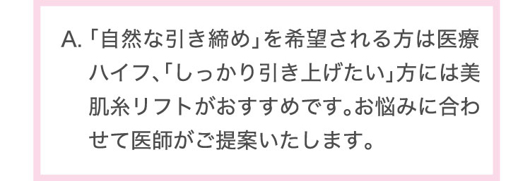 「自然な引き締め」を希望される方は医療ハイフ、「しっかり引き上げたい」方には美肌糸リフトがおすすめです。お悩みに合わせて医師がご提案いたします。​