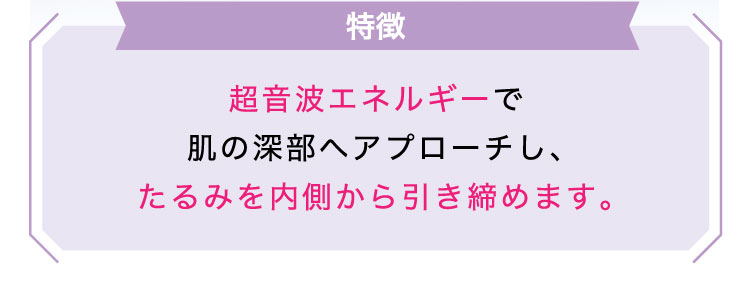 【特徴】超音波エネルギーで肌の深部へアプローチし、たるみを内側から引き締めます。​