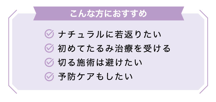 【こんな​方に​おすすめ】ナチュラルに若返りたい/初めてたるみ治療を受ける/切る施術は避けたい/予防ケアもしたい​