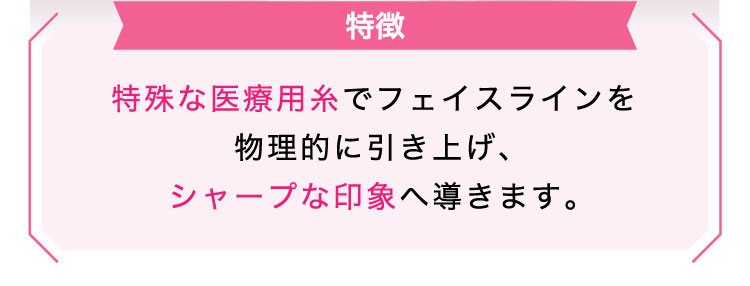 【特徴】特殊な医療用糸でフェイスラインを物理的に引き上げ、シャープな印象へ導きます。​​