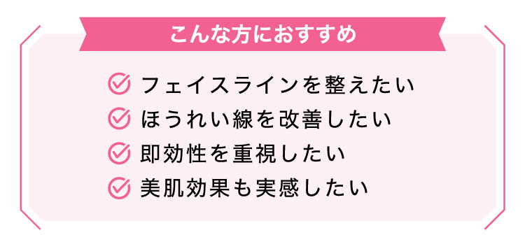 【こんな​方に​おすすめ】フェイスラインを整えたい/ほうれい線を改善したい/即効性を重視したい/美肌効果も実感したい​