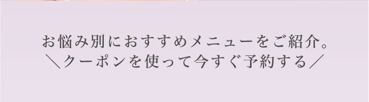 お悩み別に​おすすめメニューを​ご紹介。​＼クーポンを​使って​今すぐ​予約する​／​