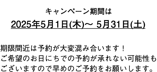 キャンペーン期間は2025年5月1日（木）～5月31日（土） 期限間近は予約が大変混み合います！ご希望のお日にちでの予約が承れない可能性もございますので早めのご予約をお願いします。