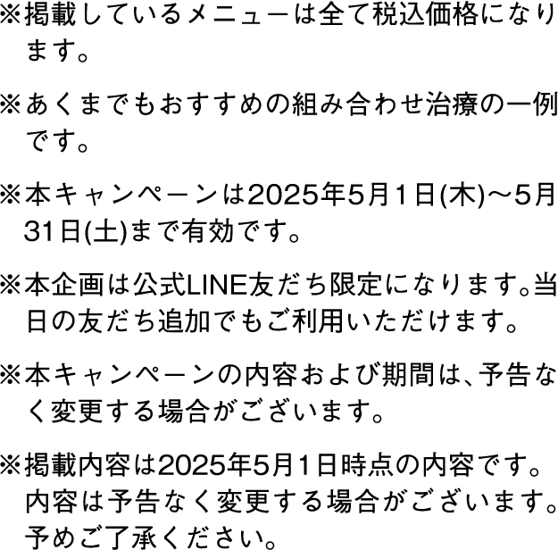 ※掲載しているメニューは全て税込価格になります。※あくまでもおすすめの組み合わせ治療の一例です。※本キャンペーンは2025年5月1日(木)～5月31日(土)まで有効です。※本企画は公式LINE友だち限定になります。当日の友だち追加でもご利用いただけます。※本キャンペーンの内容および期間は、予告なく変更する場合がございます。※掲載内容は2025年5月1日時点の内容です。内容は予告なく変更する場合がございます。予めご了承ください。