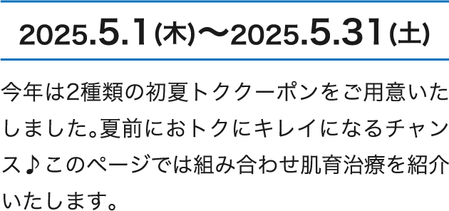 2025.5.1（木）～2025.5.31（土） 今年は2種類の初夏トククーポンをご用意いたしました。夏前におトクにキレイになるチャンス♪このページでは組み合わせ肌育治療を紹介いたします。