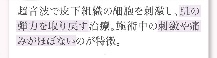 超音波で​皮下組織の​細胞を​刺激し、​肌の​弾力を​取り戻す治療。​施術中の​刺激や​痛みが​ほぼないのが​特徴。​​​