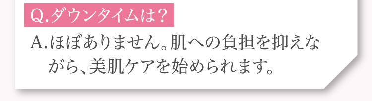 Q.ダウンタイムは？A.ほぼありません。​肌への​負担を​抑えながら、​美肌ケアを​始められます。​​