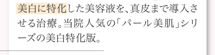 美白に​特化した​美容液を、​真皮まで​導入させる​治療。​当院人気の​「パール美肌」​シリーズの​美白特化版。​​​