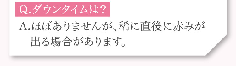 Q.ダウンタイムは？A.ほぼありませんが、​稀に​直後に​赤みが​出る​場合が​あります。​​​