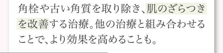 角栓や​古い​角質を​取り​除き、​肌の​ざらつきを​改善する​治療。​他の​治療と​組み合わせる​ことで、​より​効果を​高める​ことも。​​​