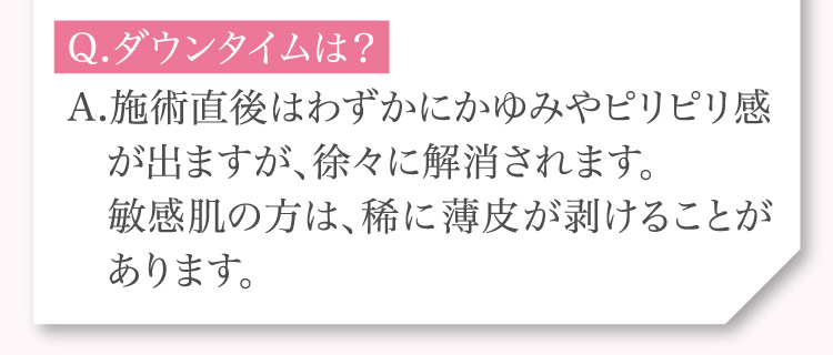 Q.ダウンタイムは？A.施術直後は​わずかにかゆみや​ピリピリ感が​出ますが、​徐々に​解消されます。敏感肌の方は、​稀に​薄皮が​剥ける​ことがあります。​​​​