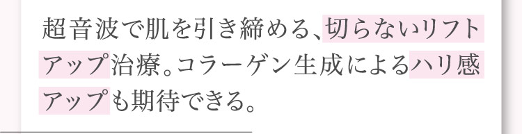 超音波で​肌を​引き締める、​切らない​リフトアップ治療。​コラーゲン生成に​よる​ハリ感アップも​期待できる。​​​​
