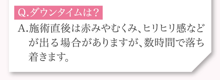 Q.ダウンタイムは？A.施術直後は​赤みやむくみ、​ヒリヒリ感などが​出る​場合が​ありますが、​数時間で​落ち着きます。​​​​​