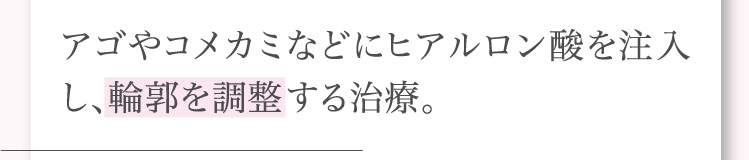 アゴや​コメカミなどに​ヒアルロン酸を​注入し、​輪郭を​調整する​治療。​​​​​​
