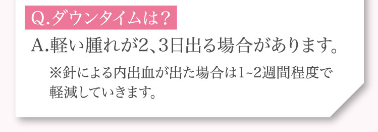 Q.ダウンタイムは？A.軽い腫れが2、3日出る場合があります。※針による内出血が出た場合は1~2週間程度で​軽減していきます。​​​​​​