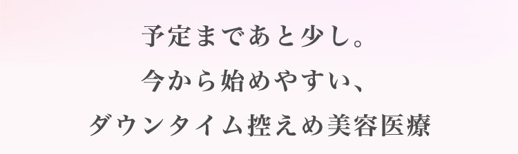 予定まであと​少し。​今から​始めやすい、ダウンタイム​控えめ美容医療​