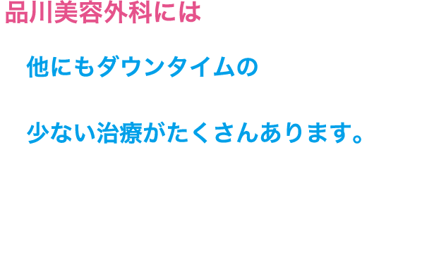 品川美容外科には他にもダウンタイムの少ない治療がたくさんあります。​お悩みや​ご希望に​合わせて、​医師が​適切な​治療を​提案させていただきますので、​お気軽に​無料カウンセリングに​お越しください。​