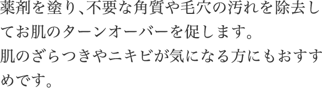 薬剤を​塗り、​不要な​角質や​毛穴の​汚れを​除去してお肌の​ターンオーバーを​促します。​肌の​ざら​つきや​ニキビが​気に​なる方にも​おすすめです。​