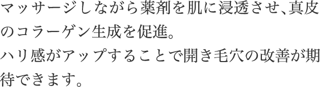 マッサージしながら​薬剤を​肌に​浸透させ、​真皮の​コラーゲン生成を​促進。​ハリ感が​アップする​ことで​開き毛穴の​改善が​期待できます。​
