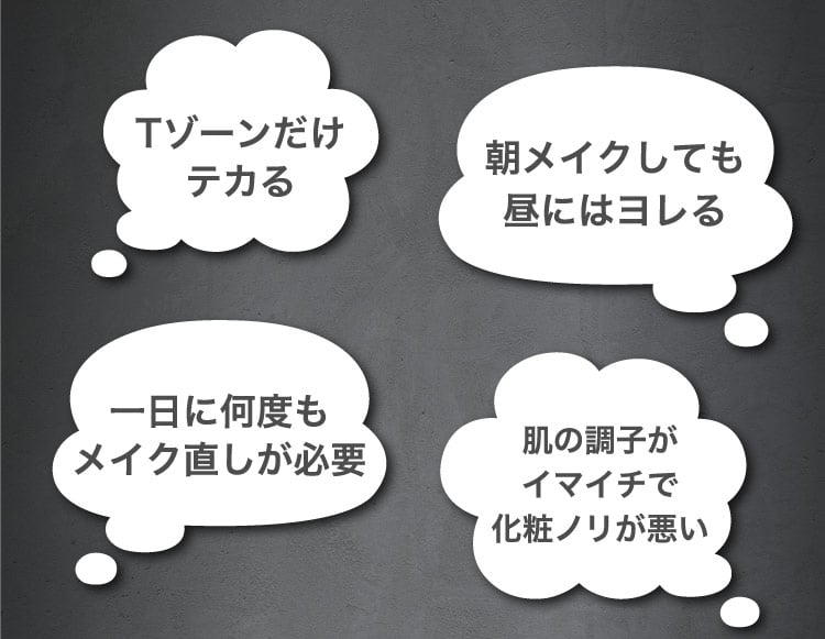 Tゾーンだけテカる/朝メイクしても​昼には​ヨレる​/一日に​何度もメイク直しが​必要/肌の​調子が​イマイチで化粧ノリが​悪い