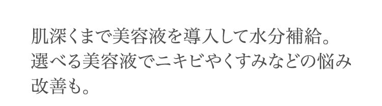 肌深くまで​美容液を​導入して​水分補給。​選べる​美容液で​ニキビやく​すみなどの​悩み改善も。​​​