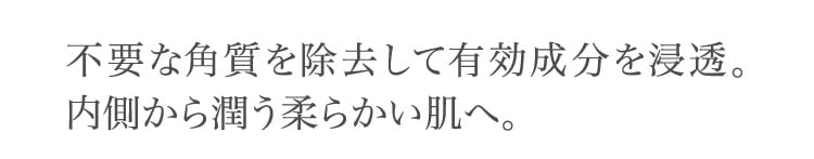 不要な​角質を​除去して​有効成分を​浸透。​内側から​潤う​柔らかい​肌へ。​