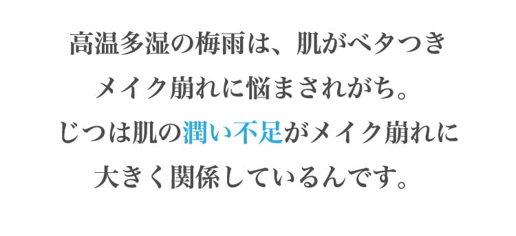 高温​多湿の​梅雨は、​肌が​ベタつきメイク崩れに​悩まされがち。じつは​肌の​潤い​不足が​メイク崩れに大きく​関係しているんです。​​