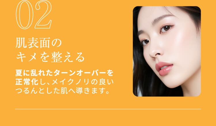 02 肌表面のキメを整える 夏に乱れたターンオーバーを正常化し、メイクノリの良いつるんとした肌へ導きます。