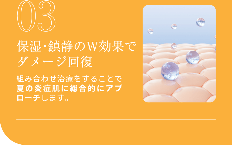 03 保湿・鎮静のW効果でダメージ回復 組み合わせ治療をすることで夏の炎症肌に総合的にアプローチします。