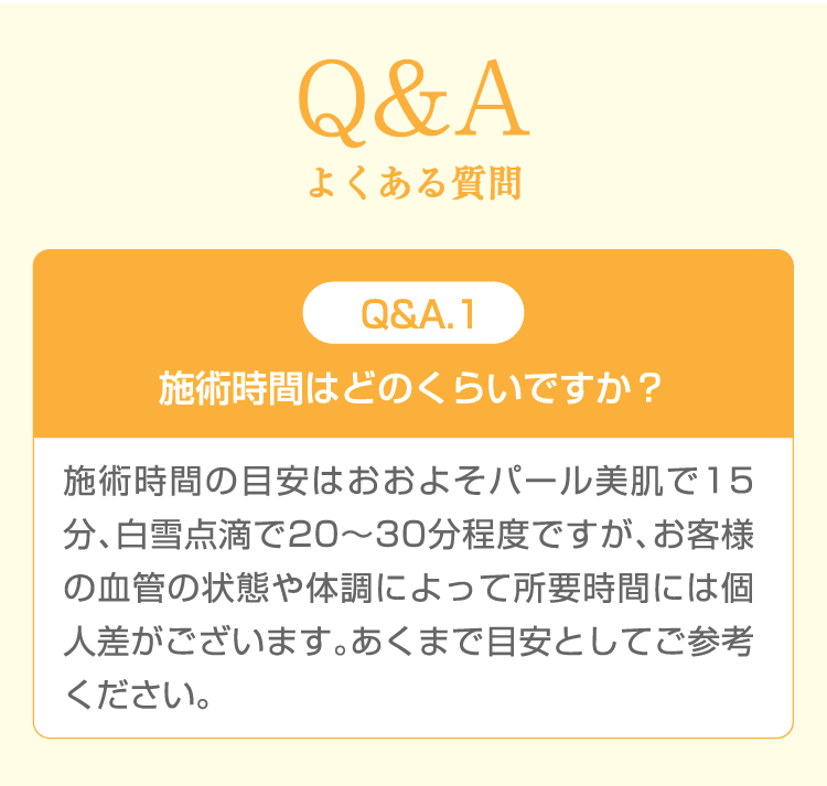 Q&A よくある質問 Q&A.1 施術時間はどのくらいですか？ 施術時間の目安はおおよそパール美肌で15分、白雪点滴で20〜30分程度ですが、お客様の血管の状態や体調によって所要時間には個人差がございます。あくまで目安としてご参考ください。