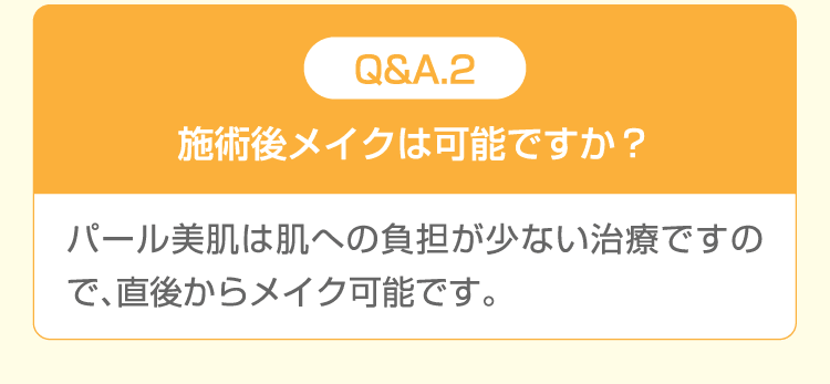 Q&A.2 施術後メイクは可能ですか？ パール美肌は肌への負担が少ない治療ですので、直後からメイク可能です。