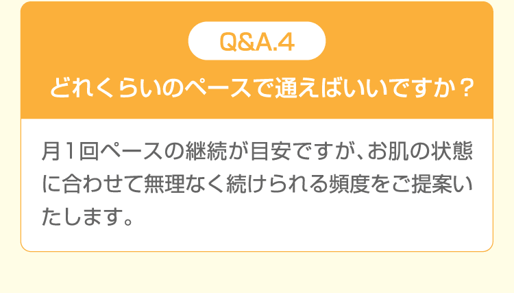 Q&A.4 どれくらいのペースで通えばいいですか？ 月1回ペースの継続が目安ですが、お肌の状態に合わせて無理なく続けられる頻度をご提案いたします。
