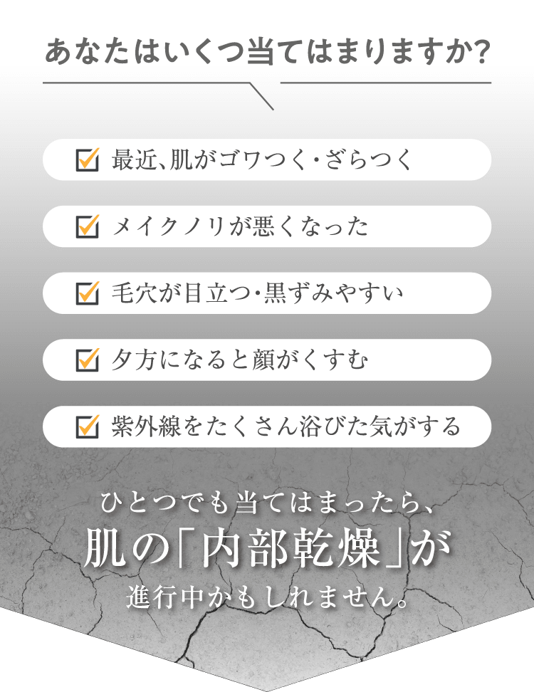 あなたはいくつ当てはまりますか？ ✓最近、肌がゴワつく・ざらつく ✓メイクノリが悪くなった ✓毛穴が目立つ・黒ずみやすい ✓夕方になると顔がくすむ ✓紫外線をたくさん浴びた気がする ひとつでも当てはまったら、肌の「内部乾燥」が進行中かもしれません。